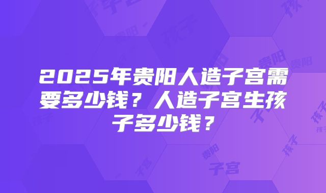 2025年贵阳人造子宫需要多少钱?人造子宫生孩子多少钱?