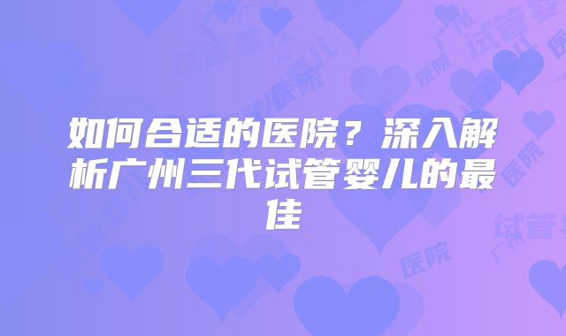 如何合适的医院?深入解析广州三代试管婴儿的最佳