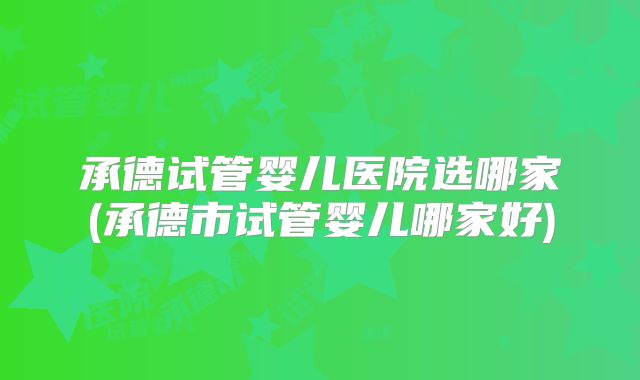 承德试管婴儿医院选哪家(承德市试管婴儿哪家好)