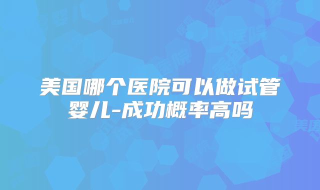 美国哪个医院可以做试管婴儿-成功概率高吗