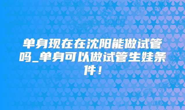 单身现在在沈阳能做试管吗_单身可以做试管生娃条件！