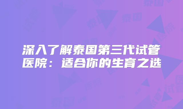 深入了解泰国第三代试管医院：适合你的生育之选