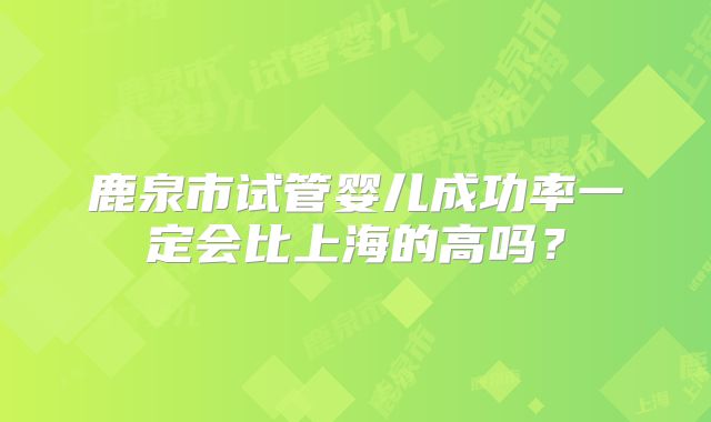 鹿泉市试管婴儿成功率一定会比上海的高吗?