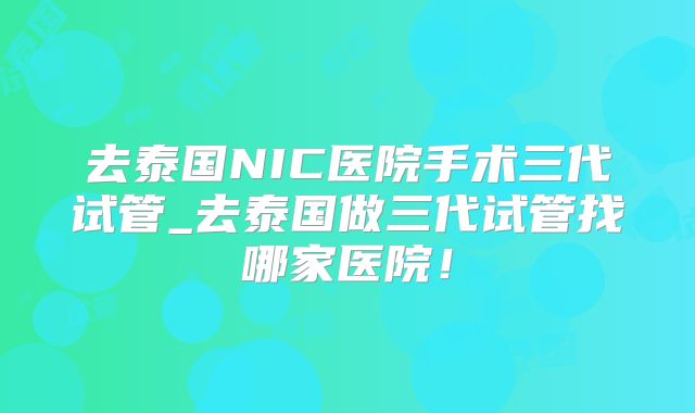 去泰国NIC医院手术三代试管_去泰国做三代试管找哪家医院！