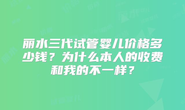 丽水三代试管婴儿价格多少钱？为什么本人的收费和我的不一样？