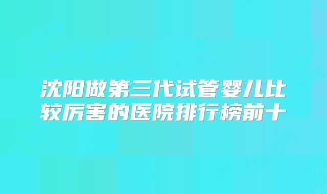 沈阳做第三代试管婴儿比较厉害的医院排行榜前十