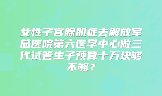 女性子宫腺肌症去解放军总医院第六医学中心做三代试管生子预算十万块够不够？