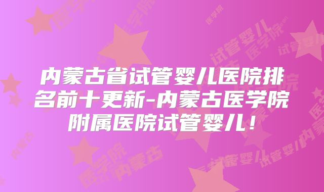 内蒙古省试管婴儿医院排名前十更新-内蒙古医学院附属医院试管婴儿！
