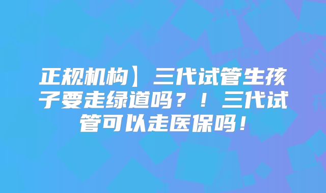 正规机构】三代试管生孩子要走绿道吗？！三代试管可以走医保吗！