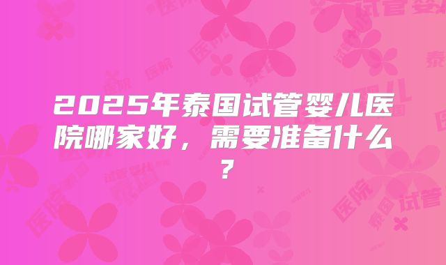 2025年泰国试管婴儿医院哪家好，需要准备什么？