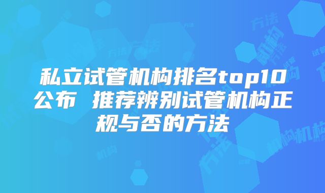 私立试管机构排名top10公布 推荐辨别试管机构正规与否的方法