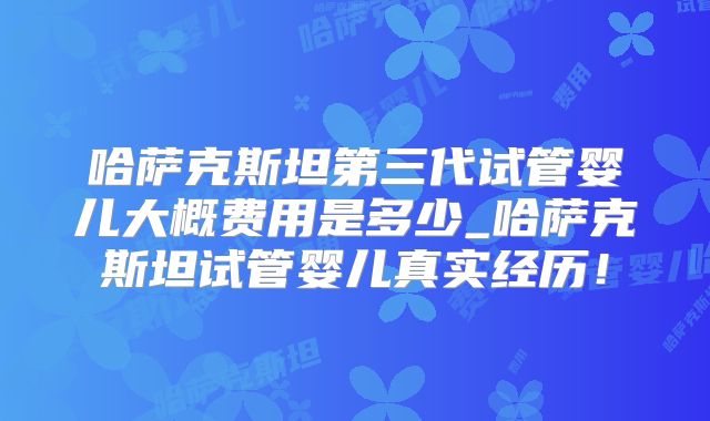 哈萨克斯坦第三代试管婴儿大概费用是多少_哈萨克斯坦试管婴儿真实经历！