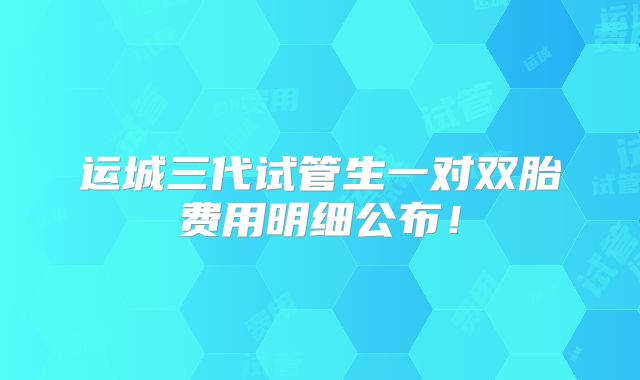 运城三代试管生一对双胎费用明细公布！