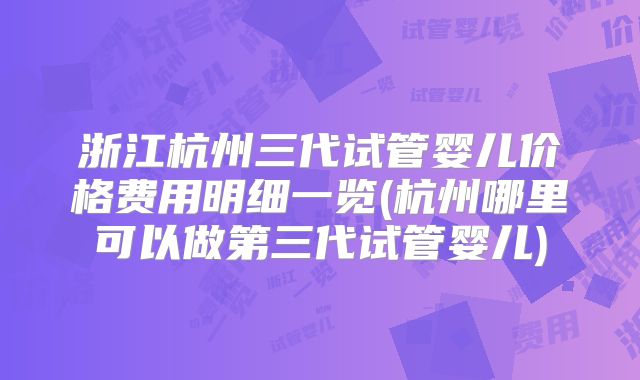 浙江杭州三代试管婴儿价格费用明细一览(杭州哪里可以做第三代试管婴儿)