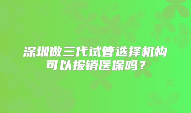 深圳做三代试管选择机构可以报销医保吗?