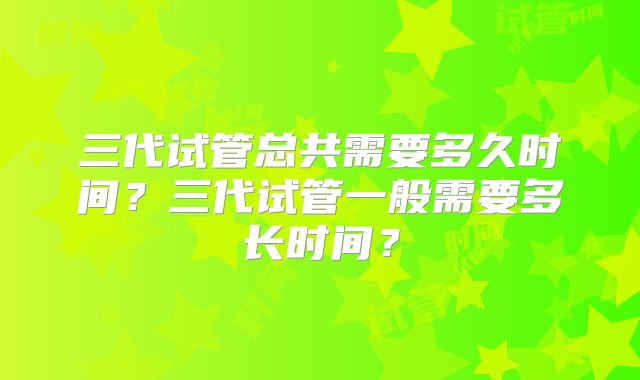 三代试管总共需要多久时间?三代试管一般需要多长时间?