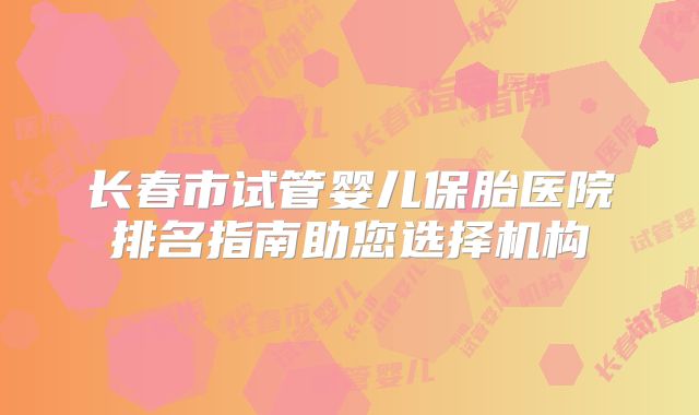 长春市试管婴儿保胎医院排名指南助您选择机构