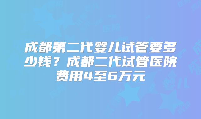 成都第二代婴儿试管要多少钱？成都二代试管医院费用4至6万元