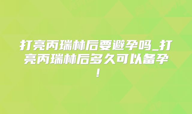 打亮丙瑞林后要避孕吗_打亮丙瑞林后多久可以备孕!