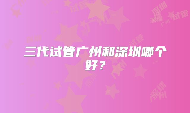 三代试管广州和深圳哪个好？