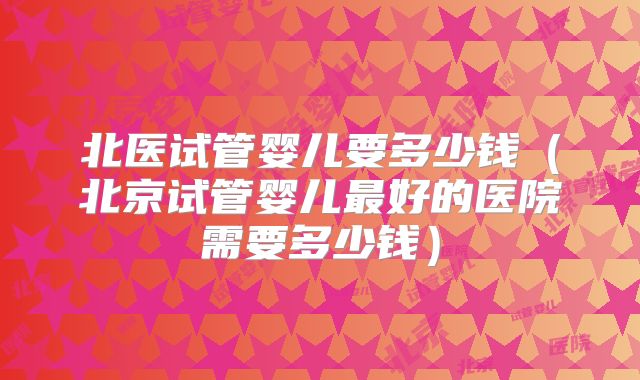北医试管婴儿要多少钱（北京试管婴儿最好的医院需要多少钱）