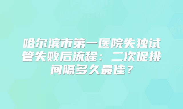哈尔滨市第一医院失独试管失败后流程：二次促排间隔多久最佳？