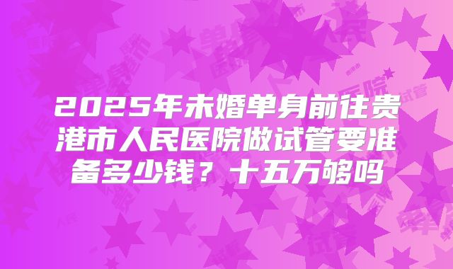 2025年未婚单身前往贵港市人民医院做试管要准备多少钱？十五万够吗