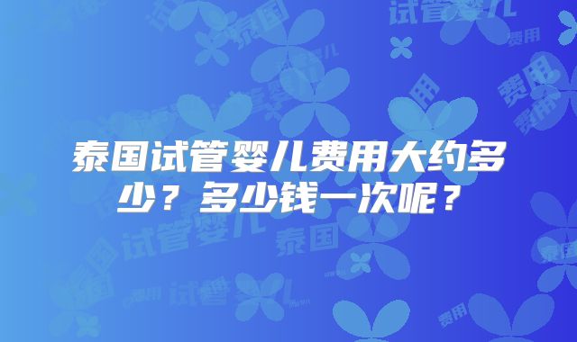 泰国试管婴儿费用大约多少？多少钱一次呢？