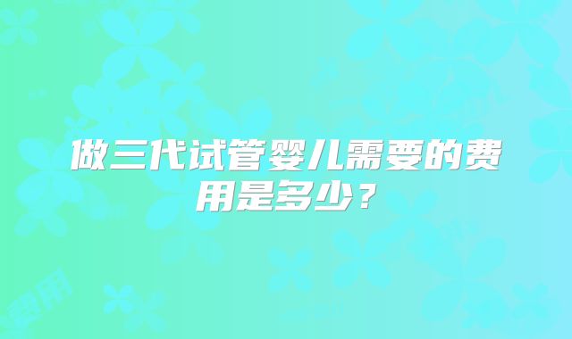 做三代试管婴儿需要的费用是多少?