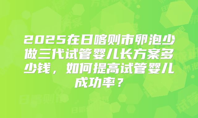 2025在日喀则市卵泡少做三代试管婴儿长方案多少钱，如何提高试管婴儿成功率？