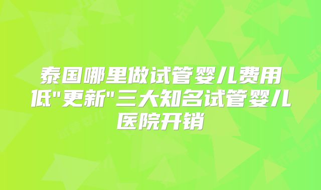 泰国哪里做试管婴儿费用低"更新"三大知名试管婴儿医院开销