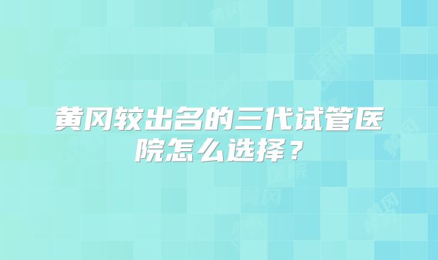 黄冈较出名的三代试管医院怎么选择?
