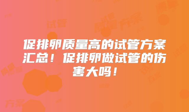 促排卵质量高的试管方案汇总！促排卵做试管的伤害大吗！