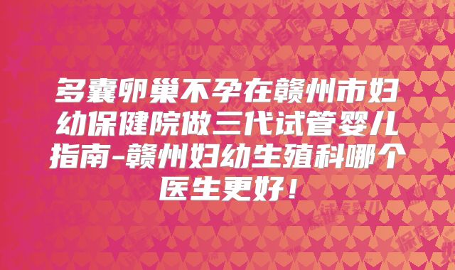 多囊卵巢不孕在赣州市妇幼保健院做三代试管婴儿指南-赣州妇幼生殖科哪个医生更好！