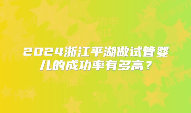 2024浙江平湖做试管婴儿的成功率有多高？