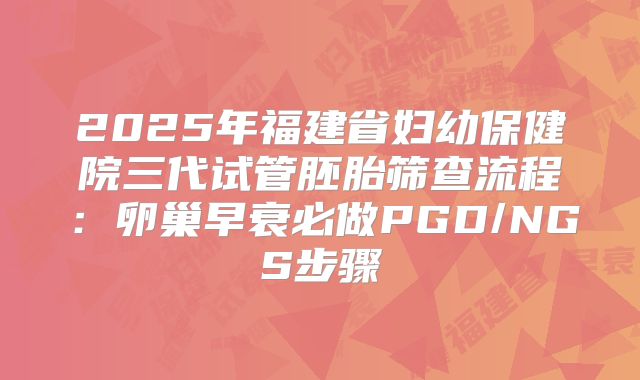 2025年福建省妇幼保健院三代试管胚胎筛查流程：卵巢早衰必做PGD/NGS步骤