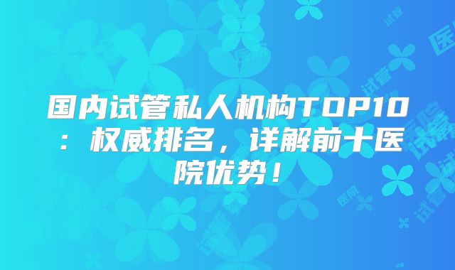 国内试管私人机构TOP10：权威排名，详解前十医院优势！