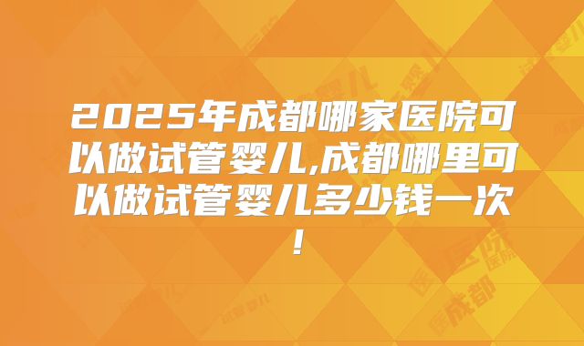 2025年成都哪家医院可以做试管婴儿,成都哪里可以做试管婴儿多少钱一次！