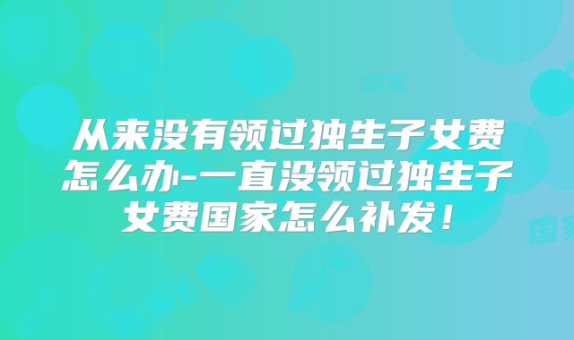 从来没有领过独生子女费怎么办-一直没领过独生子女费国家怎么补发!