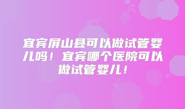 宜宾屏山县可以做试管婴儿吗！宜宾哪个医院可以做试管婴儿！