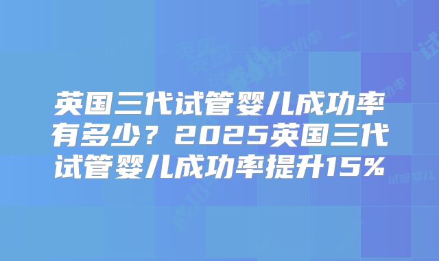 英国三代试管婴儿成功率有多少？2025英国三代试管婴儿成功率提升15%