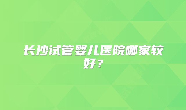 长沙试管婴儿医院哪家较好？