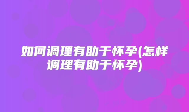 如何调理有助于怀孕(怎样调理有助于怀孕)