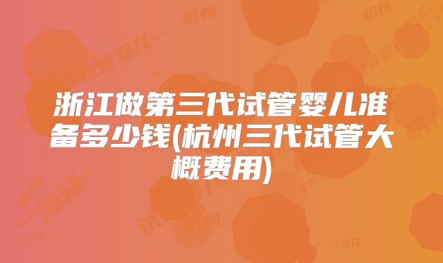 浙江做第三代试管婴儿准备多少钱(杭州三代试管大概费用)