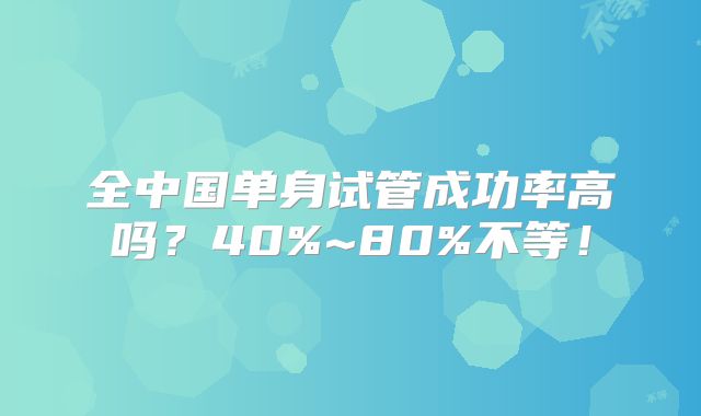 全中国单身试管成功率高吗？40%~80%不等！