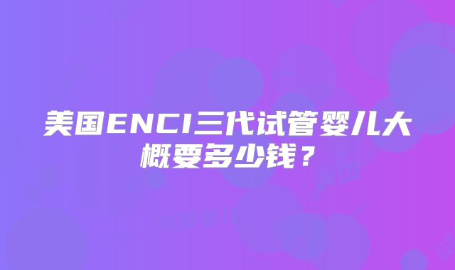 美国ENCI三代试管婴儿大概要多少钱？