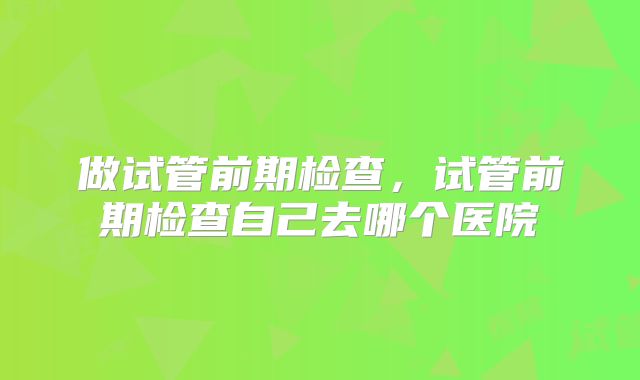 做试管前期检查，试管前期检查自己去哪个医院