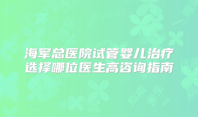 海军总医院试管婴儿治疗选择哪位医生高咨询指南
