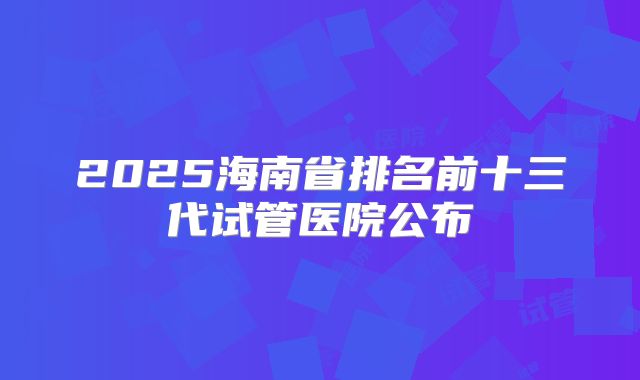 2025海南省排名前十三代试管医院公布