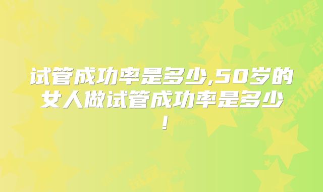 试管成功率是多少,50岁的女人做试管成功率是多少！